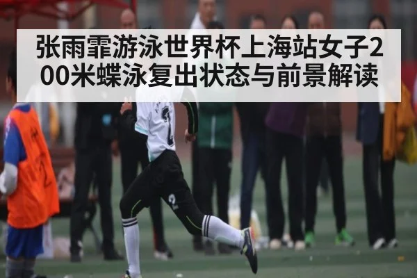 张雨霏游泳世界杯上海站女子200米蝶泳复出状态与前景解读
